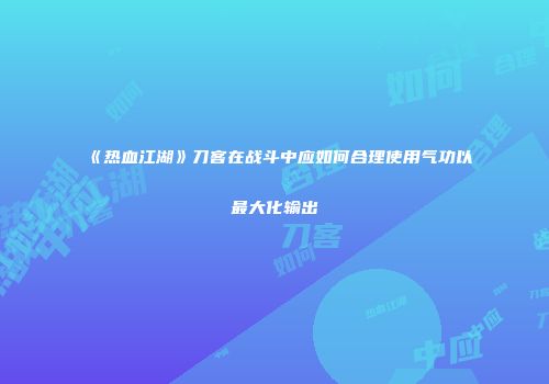 《热血江湖》刀客在战斗中应如何合理使用气功以最大化输出