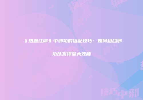 《热血江湖》中邪功的搭配技巧：如何组合邪功以发挥最大效能