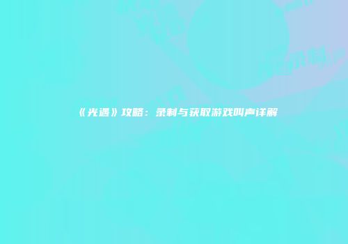 《光遇》攻略：录制与获取游戏叫声详解