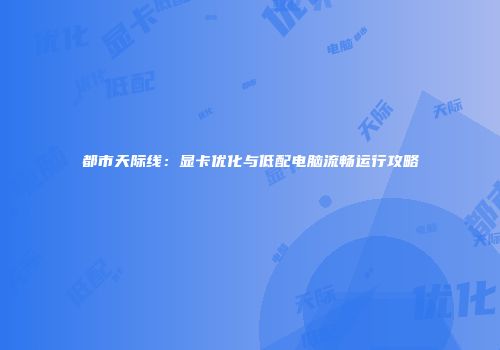 都市天际线：显卡优化与低配电脑流畅运行攻略