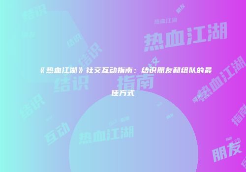 《热血江湖》社交互动指南:结识朋友和组队的最佳方式