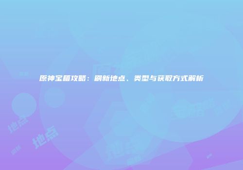 原神宝箱攻略：刷新地点、类型与获取方式解析
