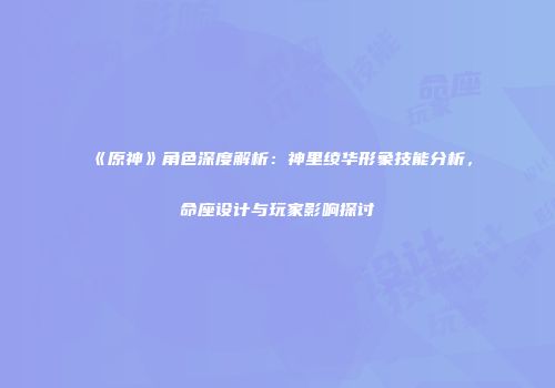 《原神》角色深度解析：神里绫华形象技能分析，命座设计与玩家影响探讨