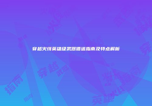 穿越火线英雄级武器借送指南及特点解析