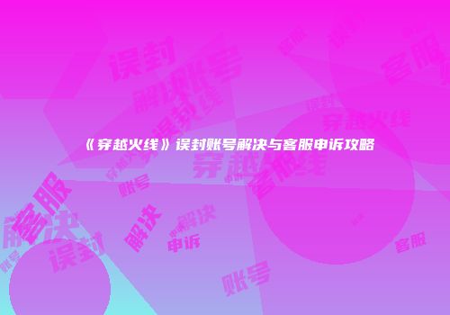 《穿越火线》误封账号解决与客服申诉攻略
