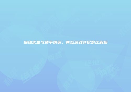 绝地求生与和平精英：两款游戏详尽对比解析