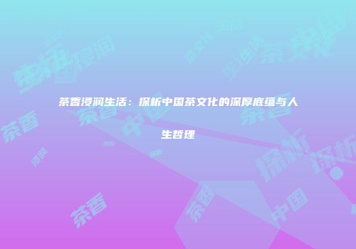 茶香浸润生活：探析中国茶文化的深厚底蕴与人生哲理