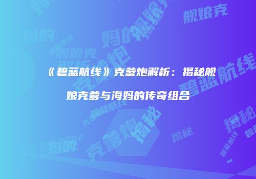 《碧蓝航线》克爹炮解析：揭秘舰娘克爹与海妈的传奇组合