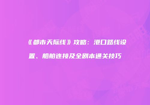 《都市天际线》攻略：港口路线设置、船舶连接及全剧本通关技巧