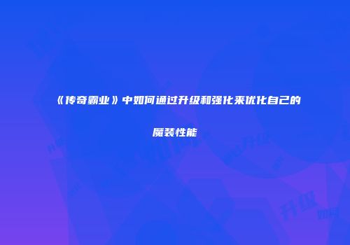 《传奇霸业》中如何通过升级和强化来优化自己的魔装性能