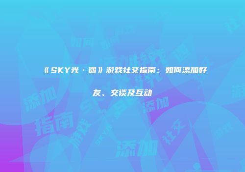 《SKY光·遇》游戏社交指南：如何添加好友、交谈及互动