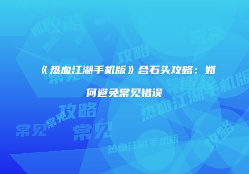 《热血江湖手机版》合石头攻略：如何避免常见错误