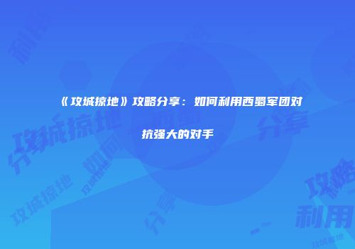 《攻城掠地》攻略分享：如何利用西蜀军团对抗强大的对手