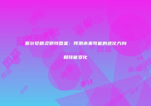 赛尔号精灵邪特图鉴：预测未来可能的进化方向和技能变化