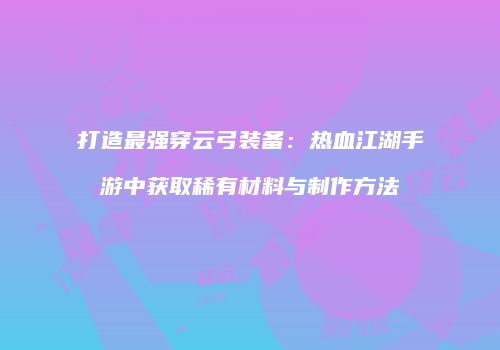 打造最强穿云弓装备：热血江湖手游中获取稀有材料与制作方法