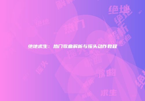 绝地求生：热门歌曲解析与摇头动作教程