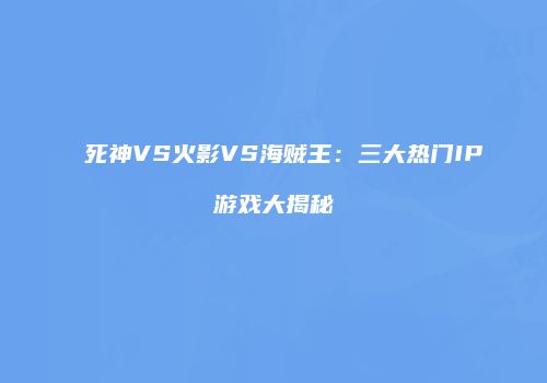 死神VS火影VS海贼王：三大热门IP游戏大揭秘