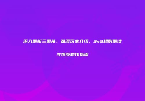 深入解析三国杀：知名玩家介绍、3v3规则解读与视频制作指南