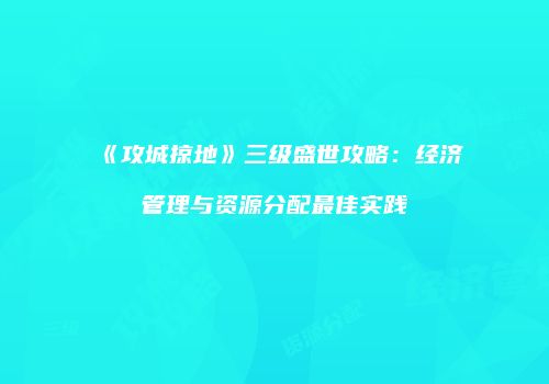 《攻城掠地》三级盛世攻略：经济管理与资源分配最佳实践