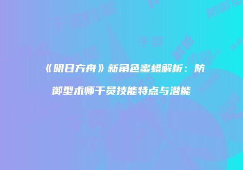 《明日方舟》新角色蜜蜡解析：防御型术师干员技能特点与潜能