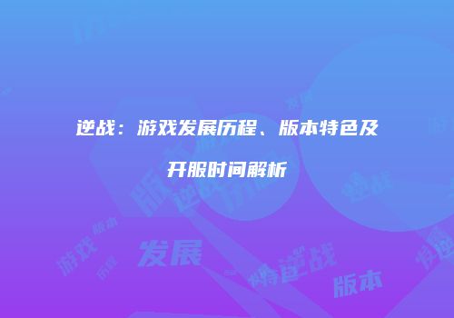 逆战：游戏发展历程、版本特色及开服时间解析