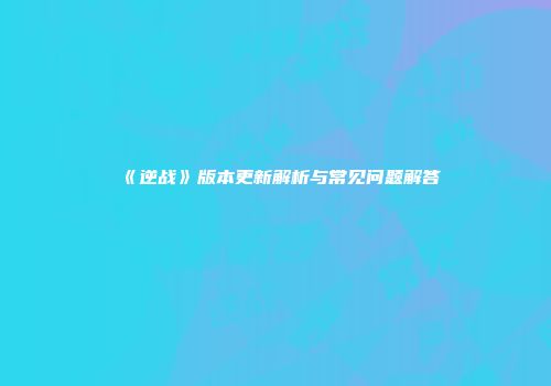 《逆战》版本更新解析与常见问题解答