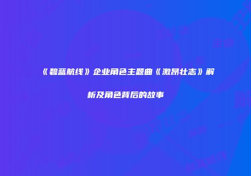 《碧蓝航线》企业角色主题曲《激昂壮志》解析及角色背后的故事