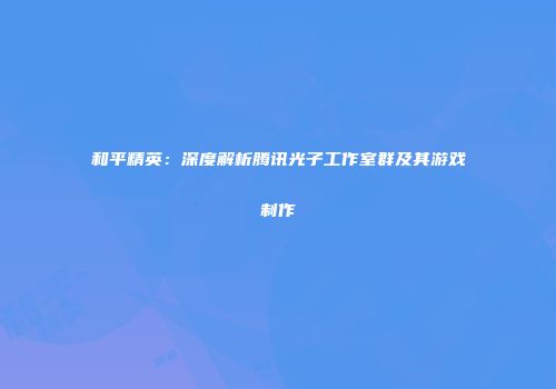 和平精英：深度解析腾讯光子工作室群及其游戏制作