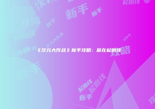 《次元大作战》新手攻略：赢在起跑线