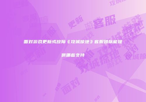 面对游戏更新或故障《攻城掠地》客服团队能提供哪些支持