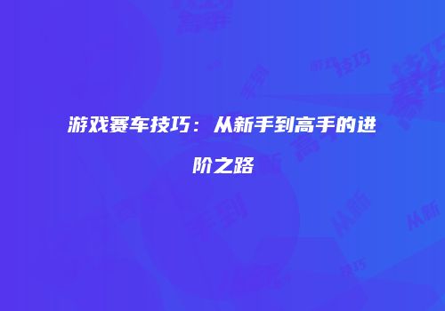 游戏赛车技巧：从新手到高手的进阶之路