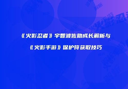 《火影忍者》宇智波佐助成长解析与《火影手游》保护符获取技巧