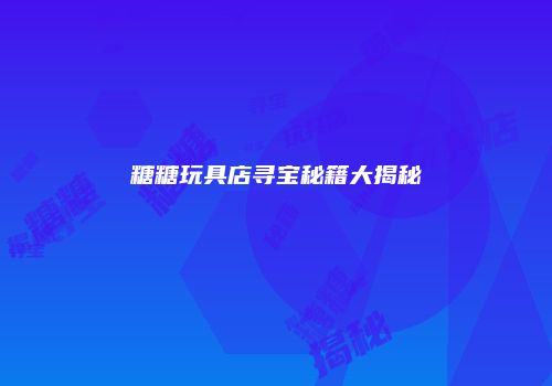 糖糖玩具店寻宝秘籍大揭秘