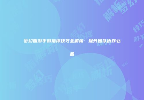 梦幻西游手游指挥技巧全解析：提升团队协作必备
