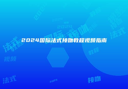 2024国际法式接吻教程视频指南