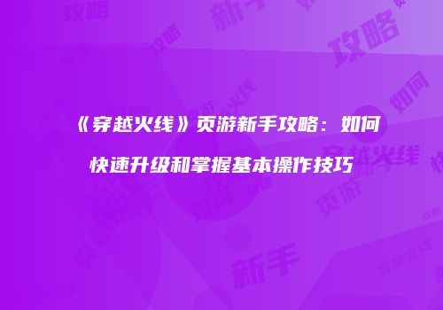 《穿越火线》页游新手攻略：如何快速升级和掌握基本操作技巧