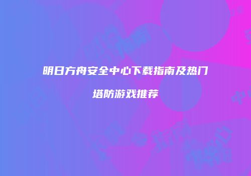明日方舟安全中心下载指南及热门塔防游戏推荐