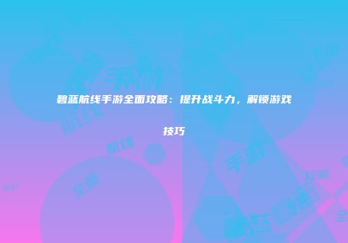 碧蓝航线手游全面攻略：提升战斗力，解锁游戏技巧