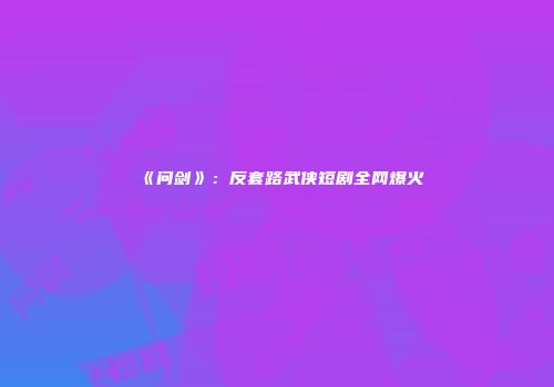 《问剑》：反套路武侠短剧全网爆火