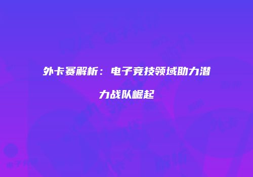 外卡赛解析：电子竞技领域助力潜力战队崛起