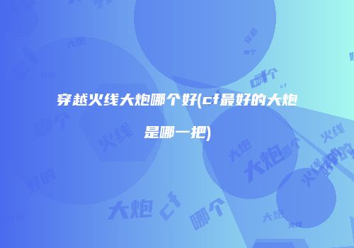 穿越火线大炮哪个好(cf最好的大炮是哪一把)