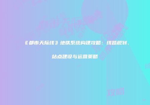 《都市天际线》地铁系统构建攻略：线路规划、站点建设与运营策略