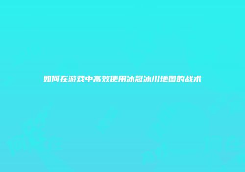 如何在游戏中高效使用冰冠冰川地图的战术