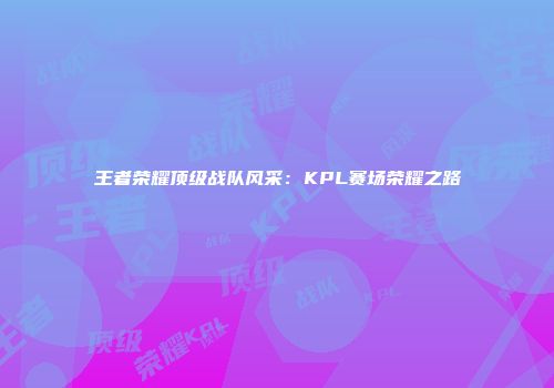 王者荣耀顶级战队风采：KPL赛场荣耀之路
