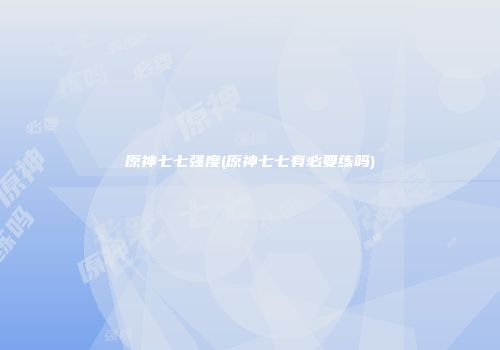 原神七七强度(原神七七有必要练吗)