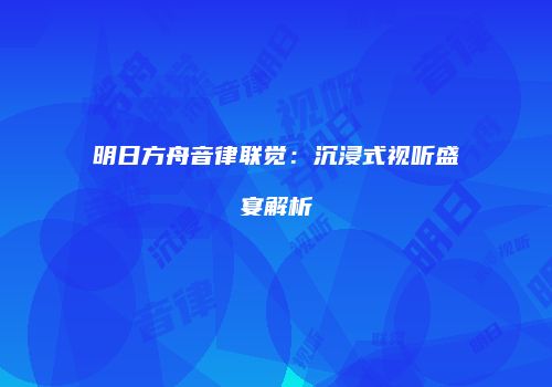 明日方舟音律联觉：沉浸式视听盛宴解析