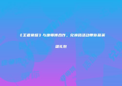 《王者荣耀》与康师傅合作，兑换码活动带你赢英雄礼包