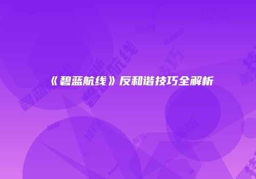 《碧蓝航线》反和谐技巧全解析