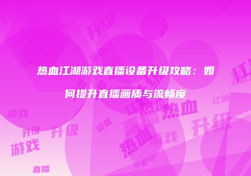 热血江湖游戏直播设备升级攻略：如何提升直播画质与流畅度