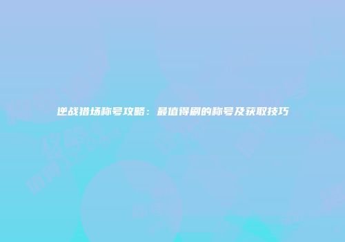 逆战猎场称号攻略：最值得刷的称号及获取技巧